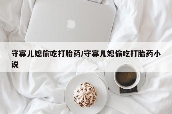 私人卖堕胎药的微信守寡儿媳偷吃打胎药/守寡儿媳偷吃打胎药小说