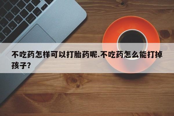私人卖堕胎药的微信不吃药怎样可以打胎药呢.不吃药怎么能打掉孩子？