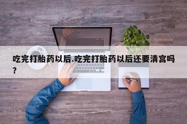 私人卖堕胎药的微信吃完打胎药以后.吃完打胎药以后还要清宫吗？