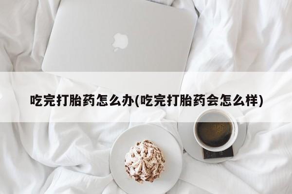 私人卖堕胎药的微信吃完打胎药怎么办(吃完打胎药会怎么样)