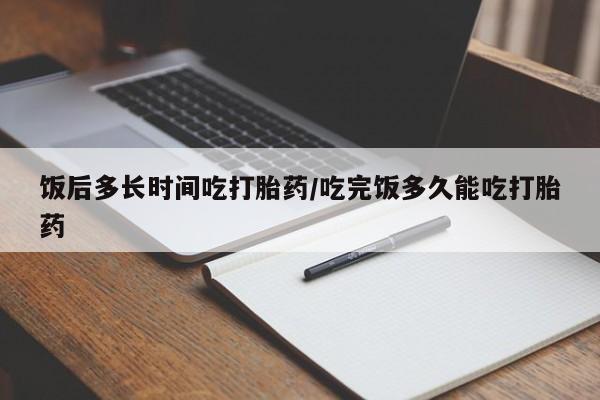 私人卖堕胎药的微信饭后多长时间吃打胎药/吃完饭多久能吃打胎药