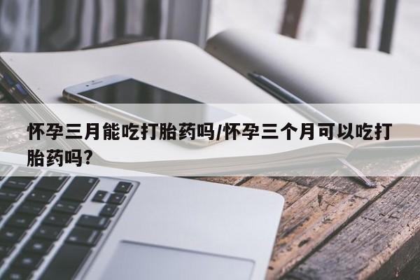 私人卖堕胎药的微信怀孕三月能吃打胎药吗/怀孕三个月可以吃打胎药吗?