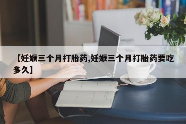 私人卖堕胎药的微信【妊娠三个月打胎药,妊娠三个月打胎药要吃多久】