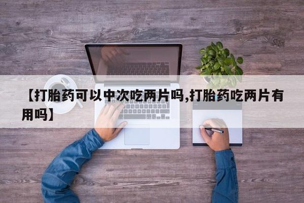 私人卖堕胎药的微信【打胎药可以中次吃两片吗,打胎药吃两片有用吗】