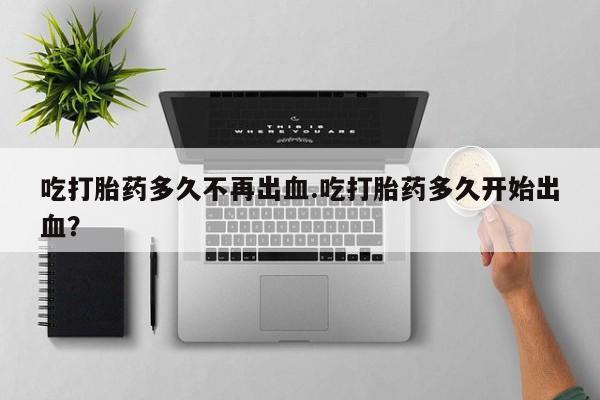 私人卖堕胎药的微信吃打胎药多久不再出血.吃打胎药多久开始出血？