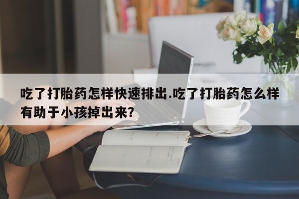 私人卖堕胎药的微信吃了打胎药怎样快速排出.吃了打胎药怎么样有助于小孩掉出来？