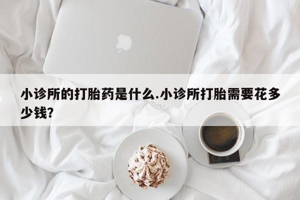 私人卖堕胎药的微信小诊所的打胎药是什么.小诊所打胎需要花多少钱？