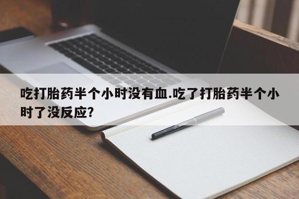 私人卖堕胎药的微信吃打胎药半个小时没有血.吃了打胎药半个小时了没反应？