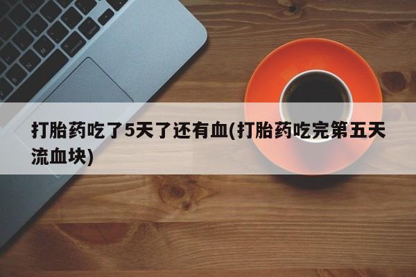 私人卖堕胎药的微信打胎药吃了5天了还有血(打胎药吃完第五天流血块)
