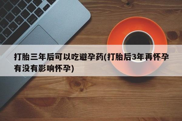 私人卖堕胎药的微信打胎三年后可以吃避孕药(打胎后3年再怀孕有没有影响怀孕)