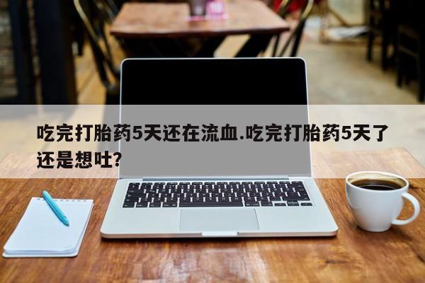 私人卖堕胎药的微信吃完打胎药5天还在流血.吃完打胎药5天了还是想吐？