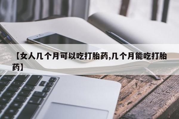 私人卖堕胎药的微信【女人几个月可以吃打胎药,几个月能吃打胎药】
