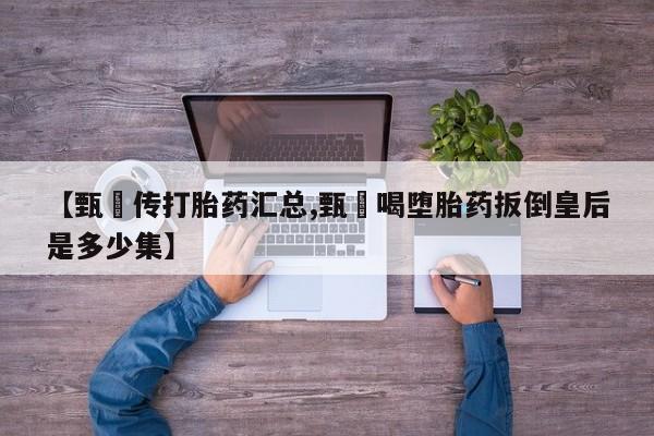 私人卖堕胎药的微信【甄嬛传打胎药汇总,甄嬛喝堕胎药扳倒皇后是多少集】