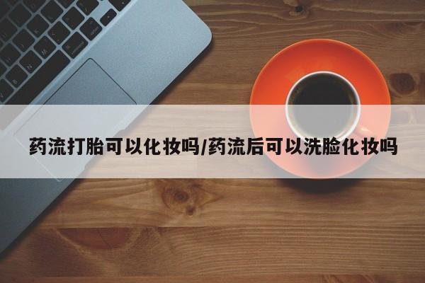私人卖堕胎药的微信药流打胎可以化妆吗/药流后可以洗脸化妆吗
