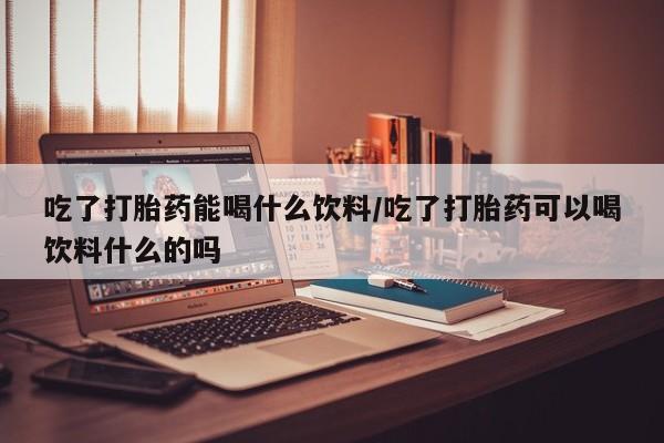 私人卖堕胎药的微信吃了打胎药能喝什么饮料/吃了打胎药可以喝饮料什么的吗