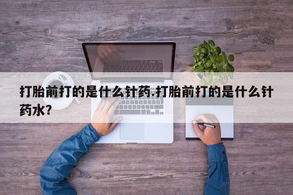 私人卖堕胎药的微信打胎前打的是什么针药.打胎前打的是什么针药水？