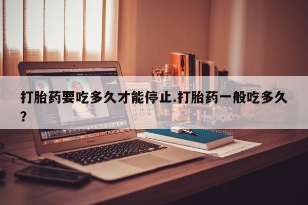 私人卖堕胎药的微信打胎药要吃多久才能停止.打胎药一般吃多久？