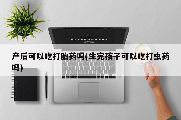 私人卖堕胎药的微信产后可以吃打胎药吗(生完孩子可以吃打虫药吗)