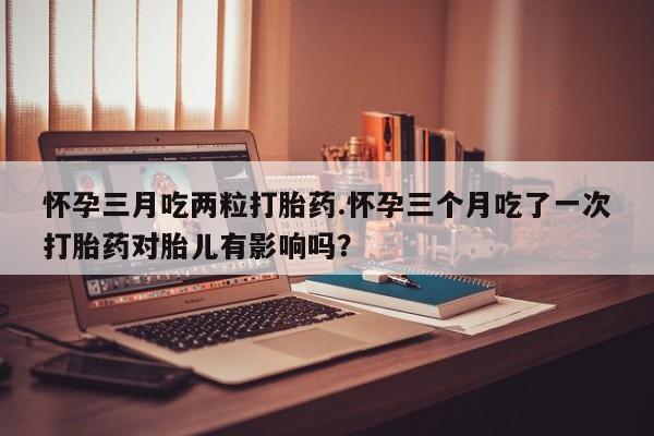 私人卖堕胎药的微信怀孕三月吃两粒打胎药.怀孕三个月吃了一次打胎药对胎儿有影响吗？