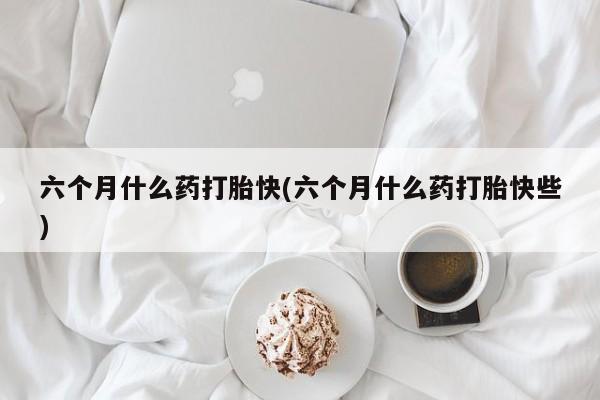 私人卖堕胎药的微信六个月什么药打胎快(六个月什么药打胎快些)