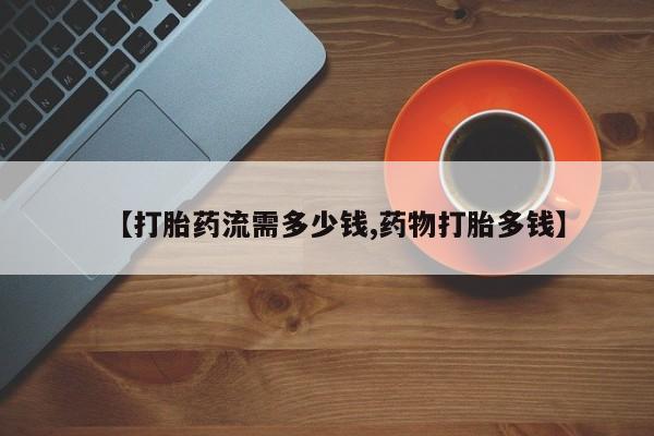私人卖堕胎药的微信【打胎药流需多少钱,药物打胎多钱】