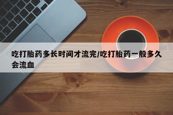 私人卖堕胎药的微信吃打胎药多长时间才流完/吃打胎药一般多久会流血