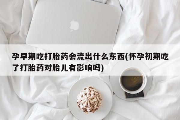 私人卖堕胎药的微信孕早期吃打胎药会流出什么东西(怀孕初期吃了打胎药对胎儿有影响吗)