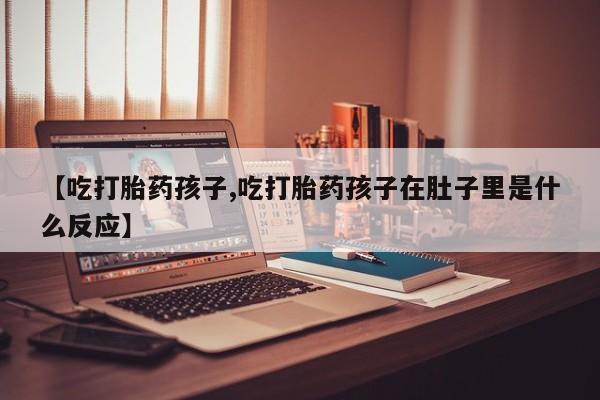 私人卖堕胎药的微信【吃打胎药孩子,吃打胎药孩子在肚子里是什么反应】