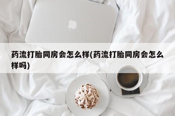 私人卖堕胎药的微信药流打胎同房会怎么样(药流打胎同房会怎么样吗)