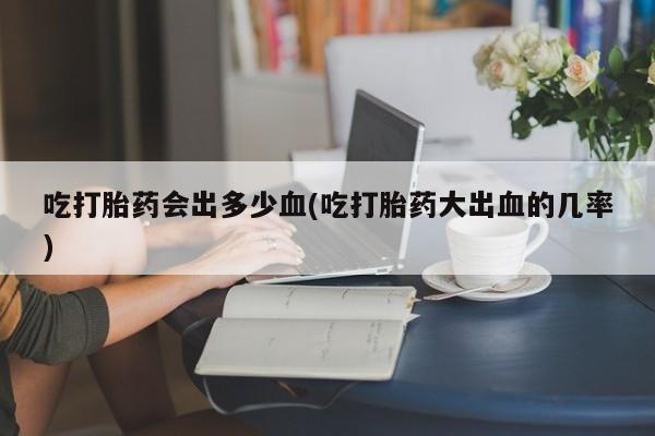 私人卖堕胎药的微信吃打胎药会出多少血(吃打胎药大出血的几率)