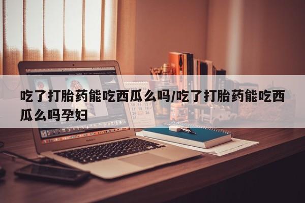 私人卖堕胎药的微信吃了打胎药能吃西瓜么吗/吃了打胎药能吃西瓜么吗孕妇