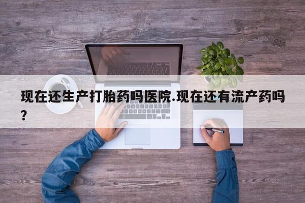 私人卖堕胎药的微信现在还生产打胎药吗医院.现在还有流产药吗？