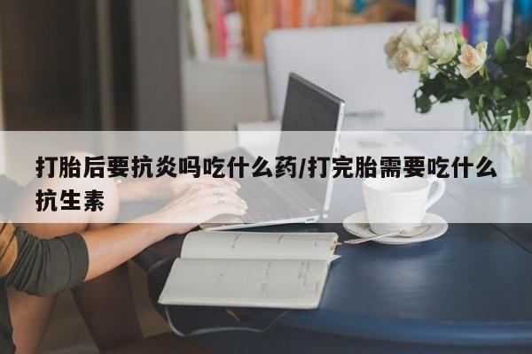私人卖堕胎药的微信打胎后要抗炎吗吃什么药/打完胎需要吃什么抗生素