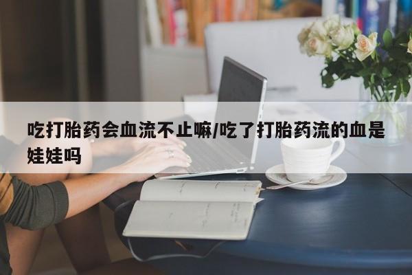 私人卖堕胎药的微信吃打胎药会血流不止嘛/吃了打胎药流的血是娃娃吗