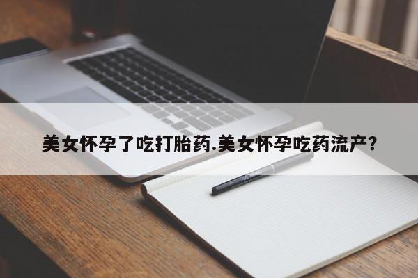 私人卖堕胎药的微信美女怀孕了吃打胎药.美女怀孕吃药流产？