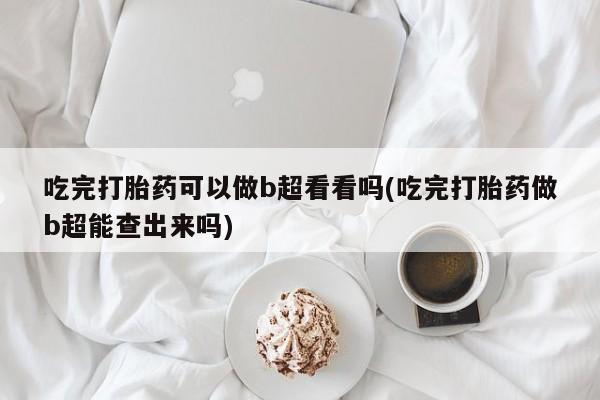 私人卖堕胎药的微信吃完打胎药可以做b超看看吗(吃完打胎药做b超能查出来吗)