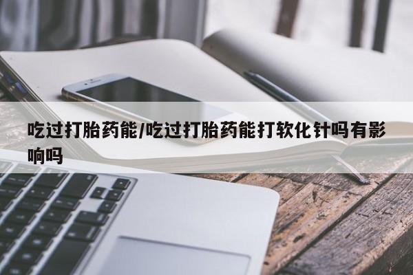 私人卖堕胎药的微信吃过打胎药能/吃过打胎药能打软化针吗有影响吗