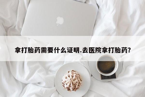 私人卖堕胎药的微信拿打胎药需要什么证明.去医院拿打胎药？