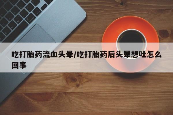 私人卖堕胎药的微信吃打胎药流血头晕/吃打胎药后头晕想吐怎么回事