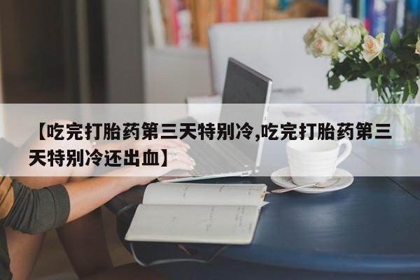 私人卖堕胎药的微信【吃完打胎药第三天特别冷,吃完打胎药第三天特别冷还出血】