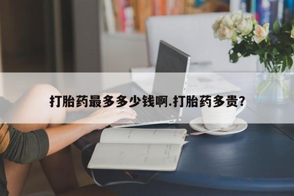 私人卖堕胎药的微信打胎药最多多少钱啊.打胎药多贵？