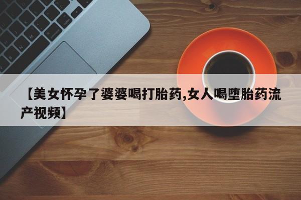 私人卖堕胎药的微信【美女怀孕了婆婆喝打胎药,女人喝堕胎药流产视频】
