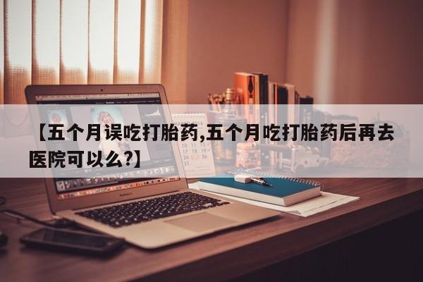 私人卖堕胎药的微信【五个月误吃打胎药,五个月吃打胎药后再去医院可以么?】