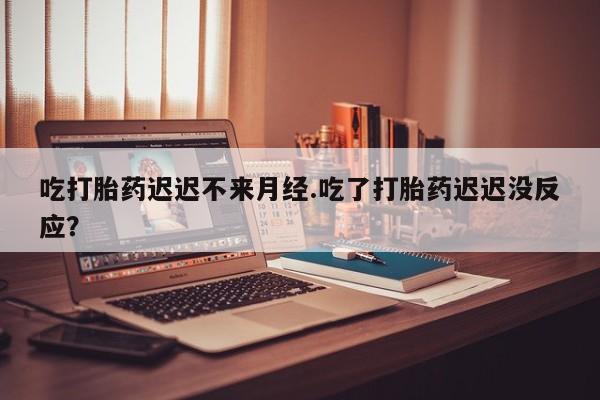 私人卖堕胎药的微信吃打胎药迟迟不来月经.吃了打胎药迟迟没反应？
