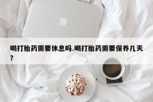 私人卖堕胎药的微信喝打胎药需要休息吗.喝打胎药需要保养几天？
