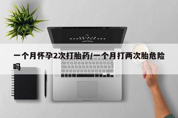 私人卖堕胎药的微信一个月怀孕2次打胎药/一个月打两次胎危险吗