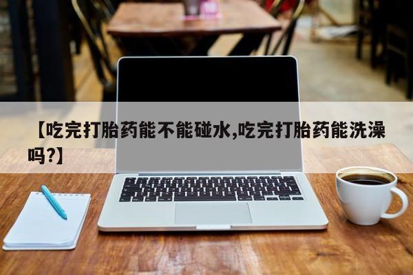私人卖堕胎药的微信【吃完打胎药能不能碰水,吃完打胎药能洗澡吗?】