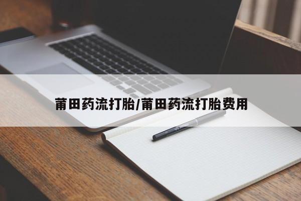 私人卖堕胎药的微信莆田药流打胎/莆田药流打胎费用