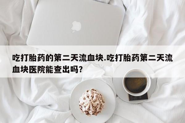 私人卖堕胎药的微信吃打胎药的第二天流血块.吃打胎药第二天流血块医院能查出吗？