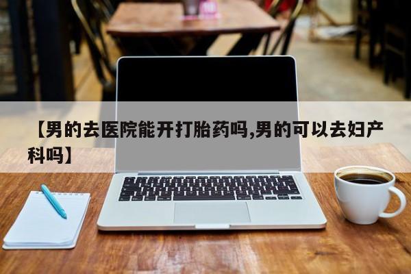 私人卖堕胎药的微信【男的去医院能开打胎药吗,男的可以去妇产科吗】